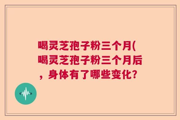 喝灵芝孢子粉三个月(喝灵芝孢子粉三个月后，身体有了哪些变化？