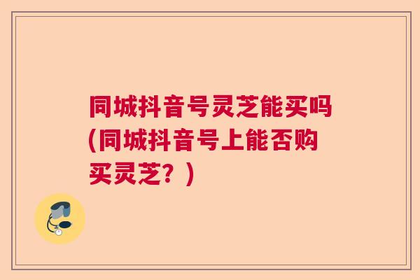 同城抖音号灵芝能买吗(同城抖音号上能否购买灵芝？)