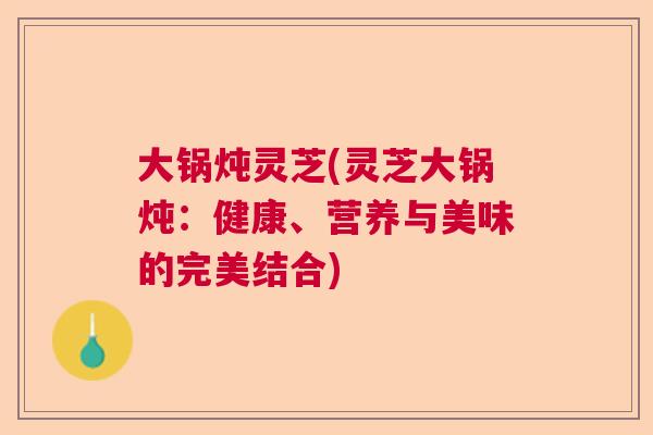大锅炖灵芝(灵芝大锅炖：健康、营养与美味的完美结合)