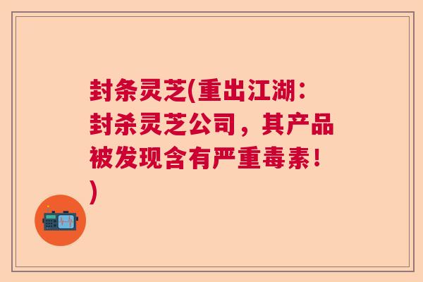 封条灵芝(重出江湖：封杀灵芝公司，其产品被发现含有严重毒素！)