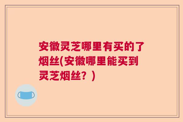 安徽灵芝哪里有买的了烟丝(安徽哪里能买到灵芝烟丝？)