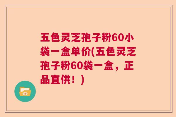 五色灵芝孢子粉60小袋一盒单价(五色灵芝孢子粉60袋一盒，正品直供！)