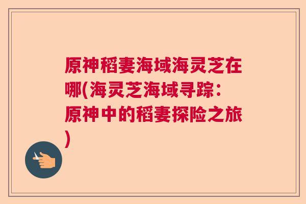 原神稻妻海域海灵芝在哪(海灵芝海域寻踪：原神中的稻妻探险之旅)