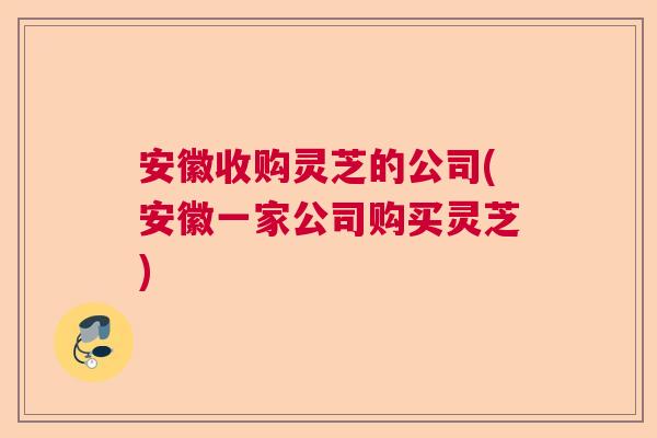 安徽收购灵芝的公司(安徽一家公司购买灵芝)