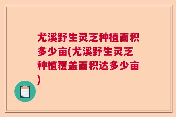 尤溪野生灵芝种植面积多少亩(尤溪野生灵芝种植覆盖面积达多少亩)