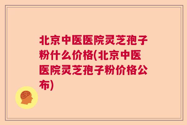 北京中医医院灵芝孢子粉什么价格(北京中医医院灵芝孢子粉价格公布)
