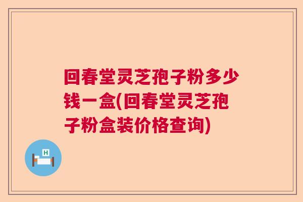 回春堂灵芝孢子粉多少钱一盒(回春堂灵芝孢子粉盒装价格查询)