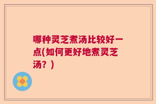 哪种灵芝煮汤比较好一点(如何更好地煮灵芝汤？)