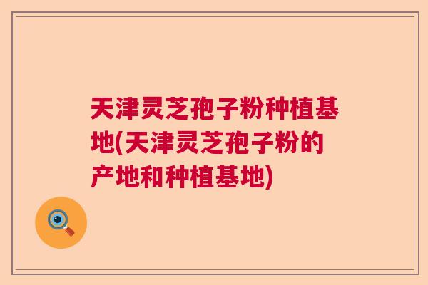 天津灵芝孢子粉种植基地(天津灵芝孢子粉的产地和种植基地)