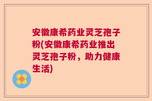 安徽康希药业灵芝孢子粉(安徽康希药业推出灵芝孢子粉，助力健康生活)