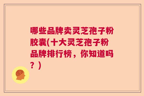 哪些品牌卖灵芝孢子粉胶囊(十大灵芝孢子粉品牌排行榜，你知道吗？)
