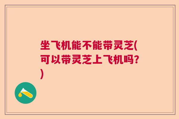 坐飞机能不能带灵芝(可以带灵芝上飞机吗？)
