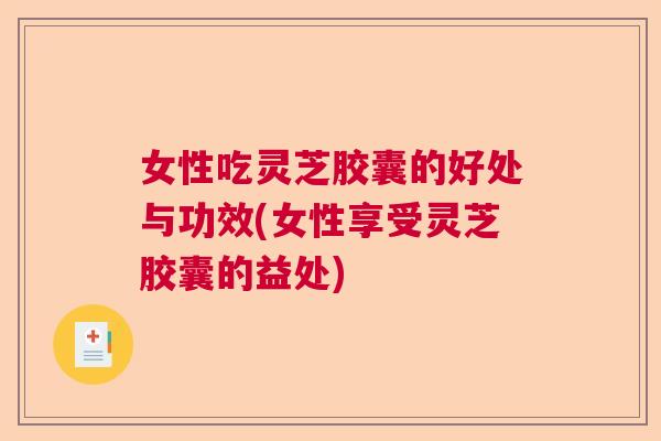 女性吃灵芝胶囊的好处与功效(女性享受灵芝胶囊的益处)