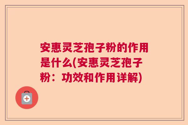 安惠灵芝孢子粉的作用是什么(安惠灵芝孢子粉：功效和作用详解)