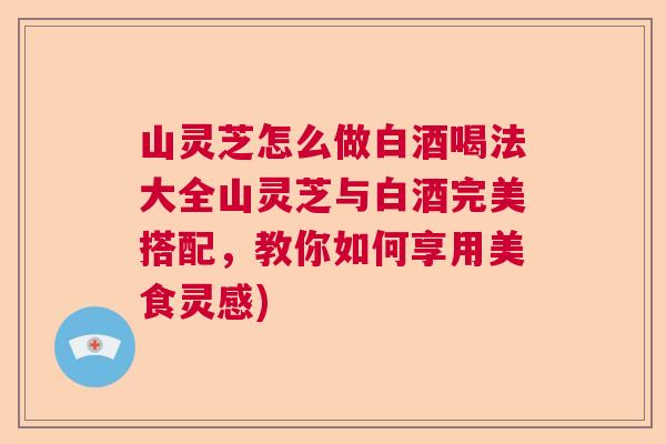山灵芝怎么做白酒喝法大全山灵芝与白酒完美搭配，教你如何享用美食灵感)