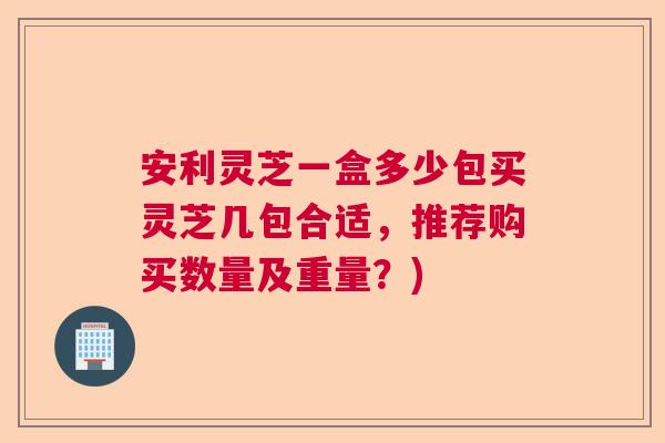 安利灵芝一盒多少包买灵芝几包合适，推荐购买数量及重量？)