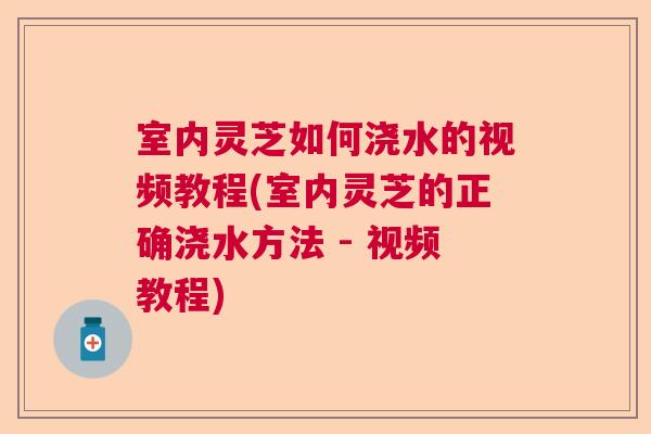 室内灵芝如何浇水的视频教程(室内灵芝的正确浇水方法 - 视频教程)