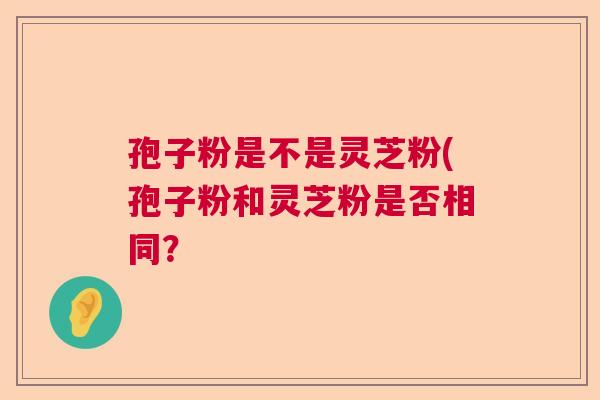 孢子粉是不是灵芝粉(孢子粉和灵芝粉是否相同？