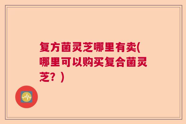 复方菌灵芝哪里有卖(哪里可以购买复合菌灵芝？)