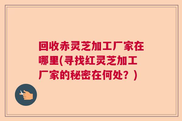 回收赤灵芝加工厂家在哪里(寻找红灵芝加工厂家的秘密在何处？)