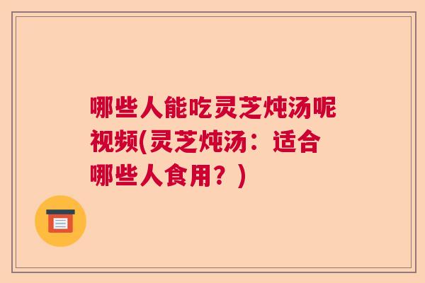 哪些人能吃灵芝炖汤呢视频(灵芝炖汤：适合哪些人食用？)