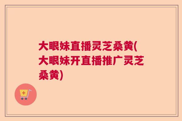 大眼妹直播灵芝桑黄(大眼妹开直播推广灵芝桑黄)