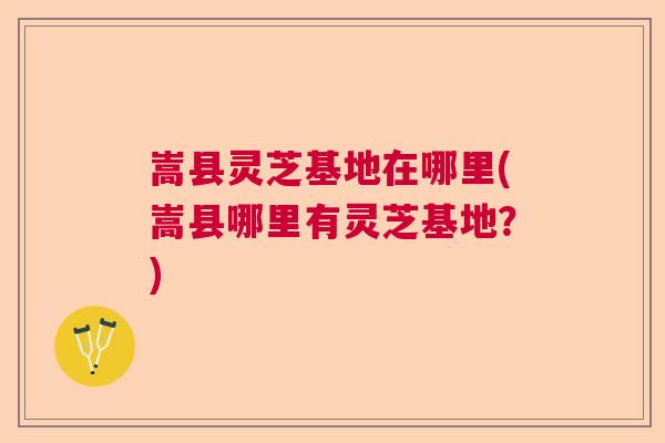 嵩县灵芝基地在哪里(嵩县哪里有灵芝基地？)