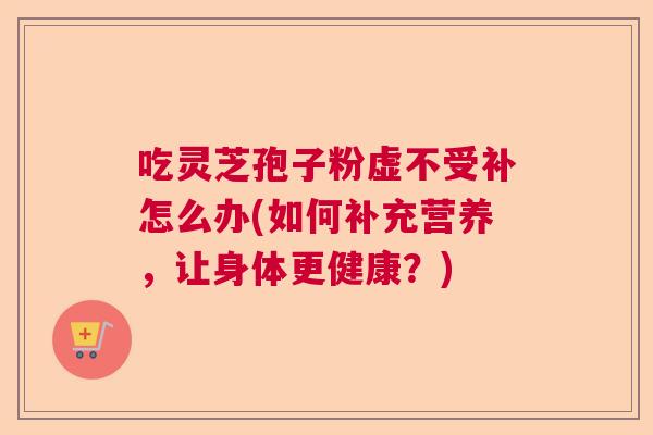 吃灵芝孢子粉虚不受补怎么办(如何补充营养，让身体更健康？)
