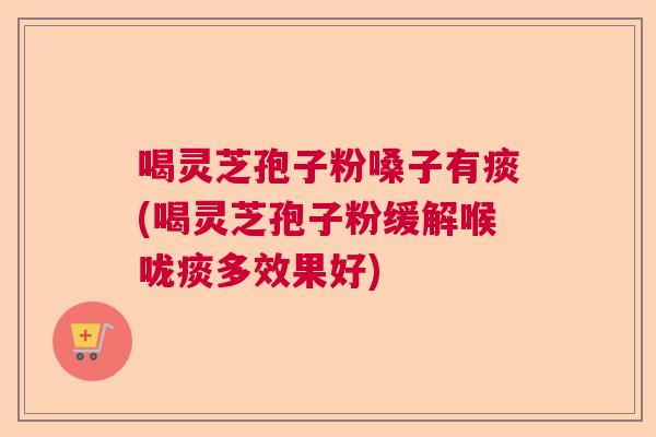 喝灵芝孢子粉嗓子有痰(喝灵芝孢子粉缓解喉咙痰多效果好)
