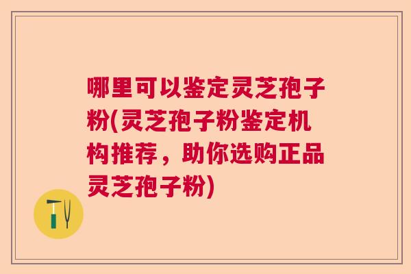 哪里可以鉴定灵芝孢子粉(灵芝孢子粉鉴定机构推荐，助你选购正品灵芝孢子粉)