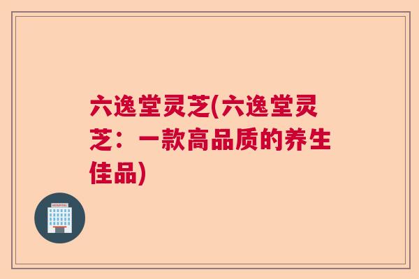 六逸堂灵芝(六逸堂灵芝：一款高品质的养生佳品)