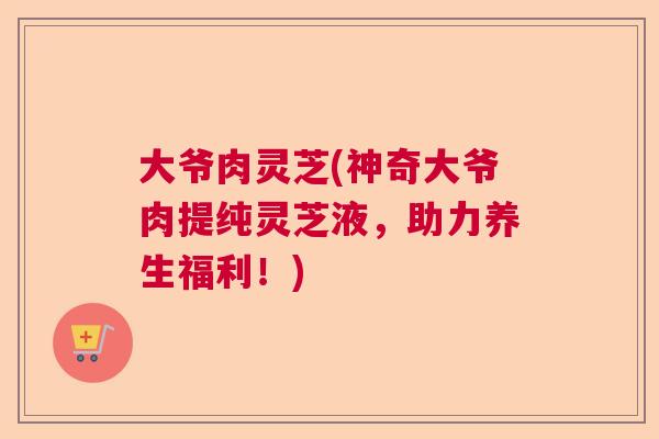 大爷肉灵芝(神奇大爷肉提纯灵芝液，助力养生福利！)