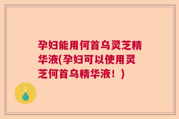 孕妇能用何首乌灵芝精华液(孕妇可以使用灵芝何首乌精华液！)