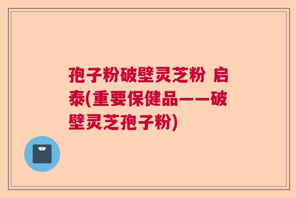 孢子粉破壁灵芝粉 启泰(重要保健品——破壁灵芝孢子粉)