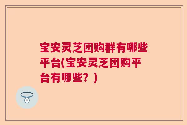 宝安灵芝团购群有哪些平台(宝安灵芝团购平台有哪些？)