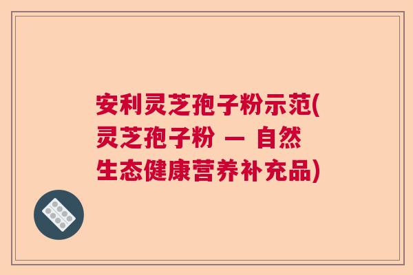 安利灵芝孢子粉示范(灵芝孢子粉 — 自然生态健康营养补充品)