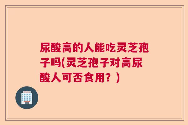 尿酸高的人能吃灵芝孢子吗(灵芝孢子对高尿酸人可否食用？)