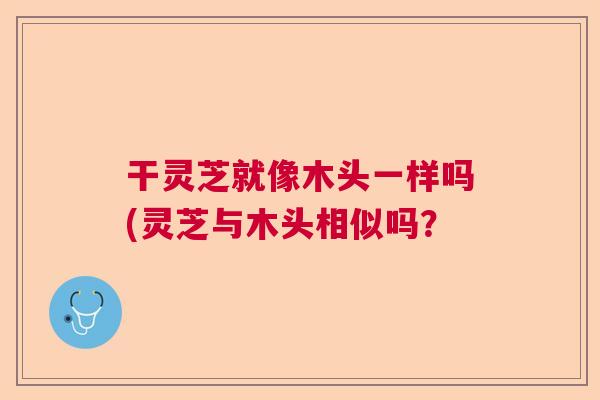 干灵芝就像木头一样吗(灵芝与木头相似吗？