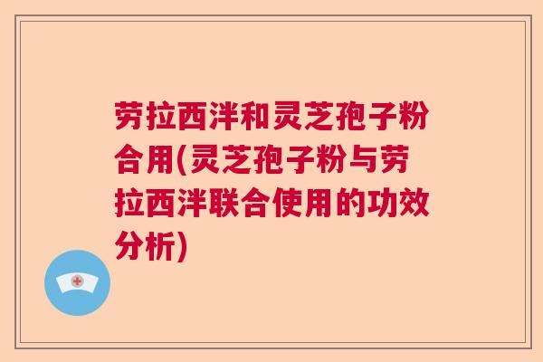 劳拉西泮和灵芝孢子粉合用(灵芝孢子粉与劳拉西泮联合使用的功效分析)