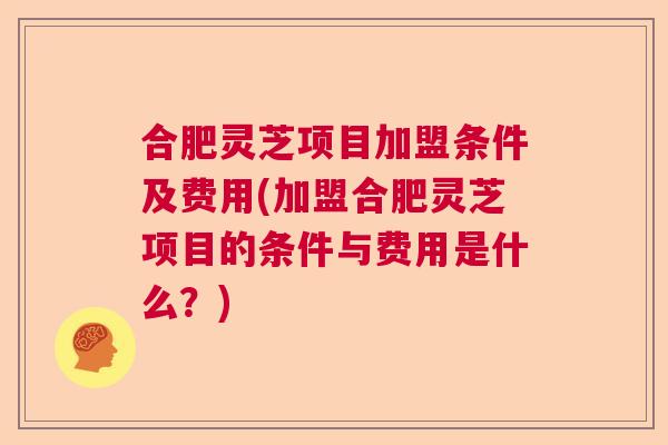 合肥灵芝项目加盟条件及费用(加盟合肥灵芝项目的条件与费用是什么？)
