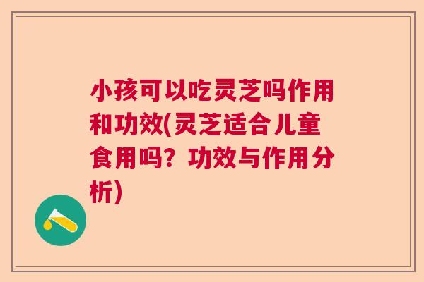 小孩可以吃灵芝吗作用和功效(灵芝适合儿童食用吗？功效与作用分析)