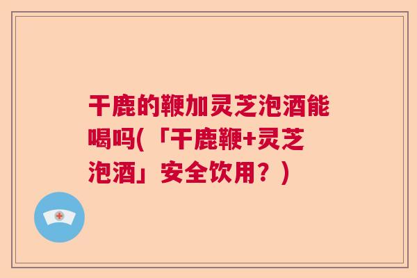 干鹿的鞭加灵芝泡酒能喝吗(「干鹿鞭+灵芝泡酒」安全饮用？)