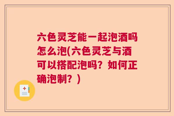 六色灵芝能一起泡酒吗怎么泡(六色灵芝与酒可以搭配泡吗？如何正确泡制？)