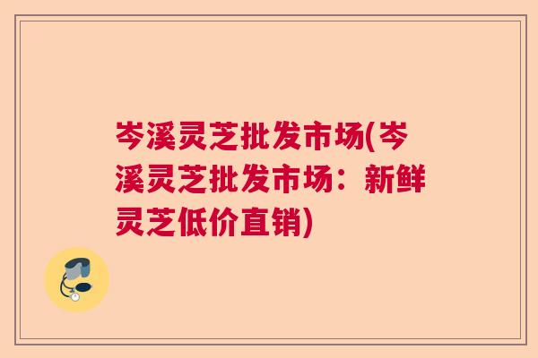 岑溪灵芝批发市场(岑溪灵芝批发市场：新鲜灵芝低价直销)
