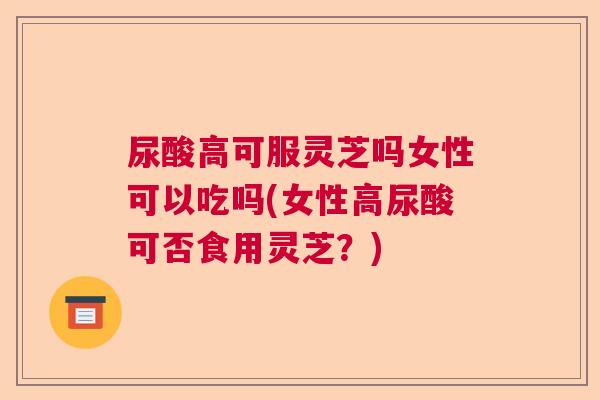 尿酸高可服灵芝吗女性可以吃吗(女性高尿酸可否食用灵芝？)