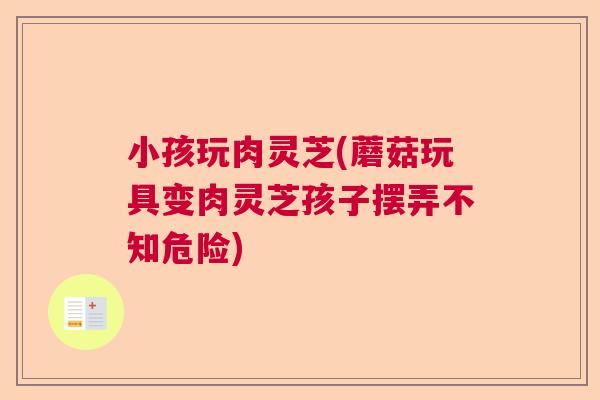 小孩玩肉灵芝(蘑菇玩具变肉灵芝孩子摆弄不知危险)
