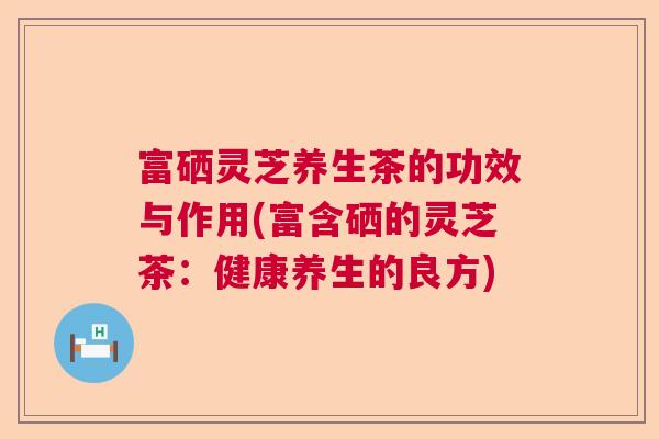 富硒灵芝养生茶的功效与作用(富含硒的灵芝茶：健康养生的良方)