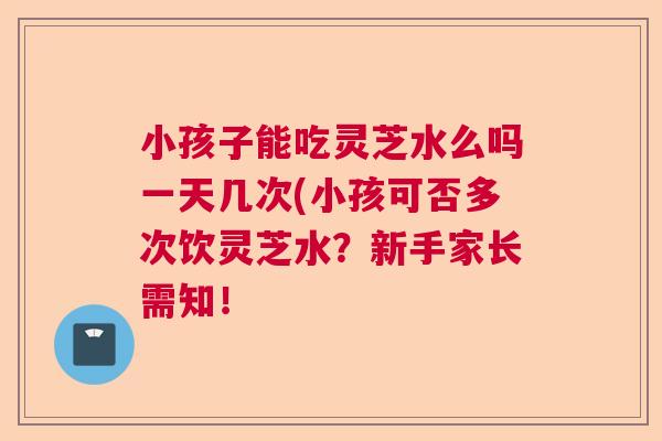 小孩子能吃灵芝水么吗一天几次(小孩可否多次饮灵芝水？新手家长需知！