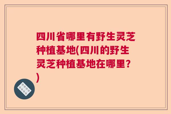 四川省哪里有野生灵芝种植基地(四川的野生灵芝种植基地在哪里？)