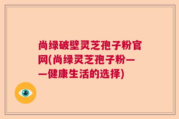 尚绿破壁灵芝孢子粉官网(尚绿灵芝孢子粉——健康生活的选择)